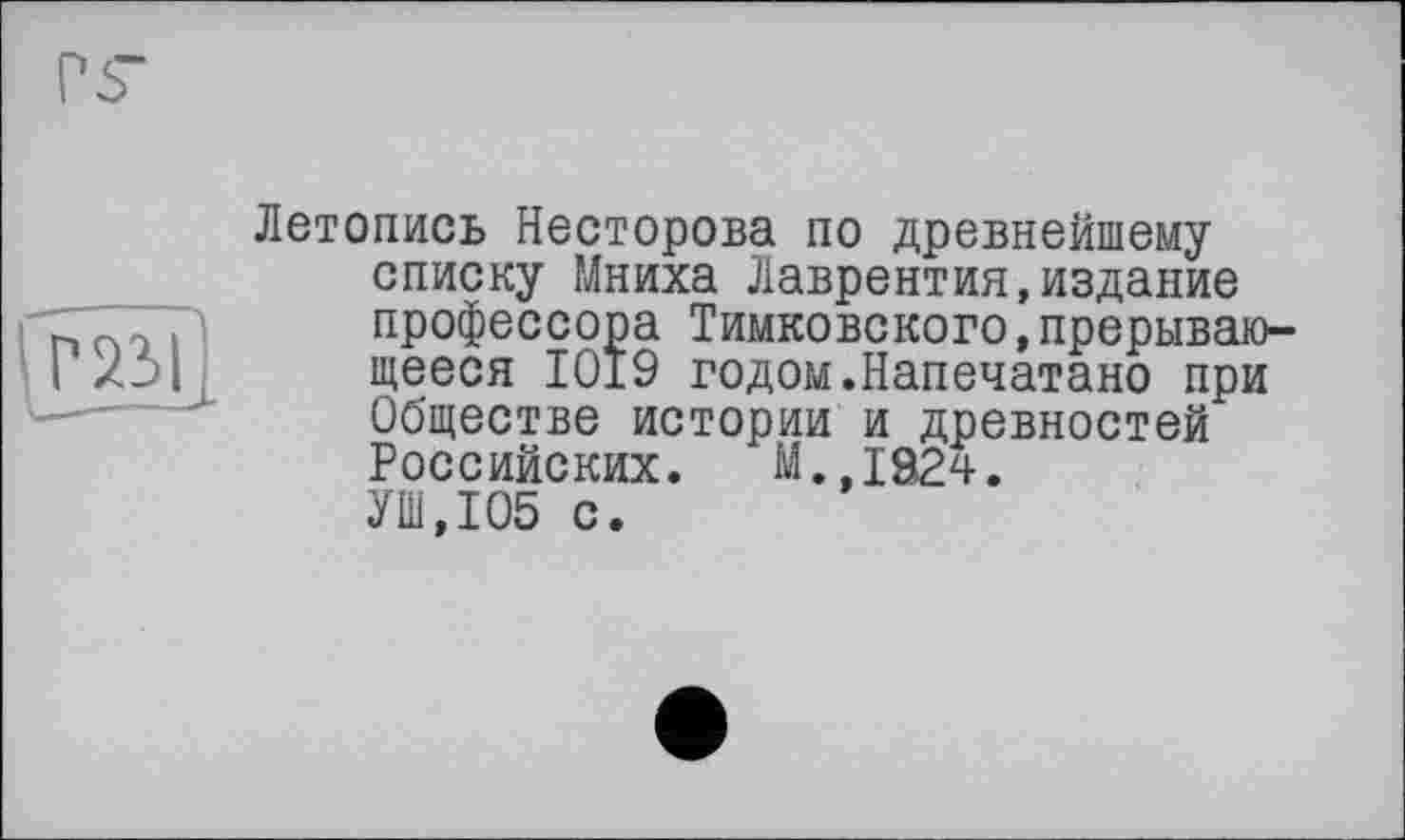 ﻿
Летопись Несторова по древнейшему списку Мниха Лаврентия,издание профессора Тимковского,прерывающееся 1019 годом.Напечатано при Обществе истории и древностей Российских. М.,1824. УШ,105 с.